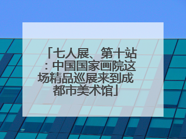 七人展、第十站：中国国家画院这场精品巡展来到成都市美术馆